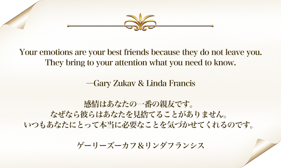Your emotions are your best friends because they do not leave you.
They bring to your attention what you need to know.
―Gary Zukav & Linda Francis
感情はあなたの一番の親友です。
なぜなら彼らはあなたを見捨てることがありません。
いつもあなたにとって本当に必要なことを気づかせてくれるのです。

ゲーリーズーカフ＆リンダフランシス
 