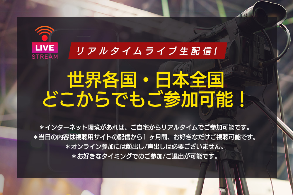 リアルタイムライブ⽣配信！

世界各国・⽇本全国どこからでもご参加可能！
＊インターネット環境があれば、ご⾃宅からリアルタイムでご参加可能です。
＊当⽇の内容は視聴⽤サイトの配信から1 ヶ⽉間、お好きなだけご視聴可能です。
＊オンライン参加には顔出し/声出しは必要ございません。
＊お好きなタイミングでのご参加/ご退出が可能です。