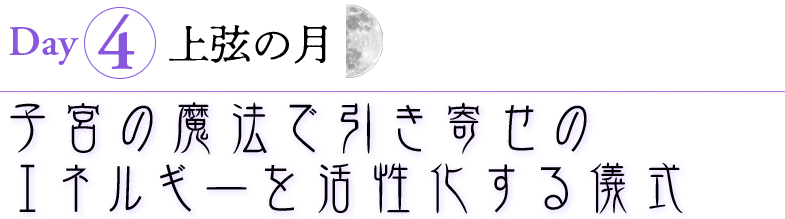 Day4　上弦の月（10月1日）
子宮の魔法で引き寄せのエネルギーを活性化する儀式
